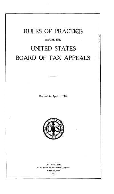 handle is hein.tera/rlpbusb0001 and id is 1 raw text is: 







RULES OF PRACTIKE


BEFORE THE


UNITED STATES


BOARD OF TAX


Revised to April 1, 1927


~UJEC~L

    aA


    UNITED STATES
GOVERNMENT PRINTING OFFICE
    WASHINGTON
       1927


APPEALS


