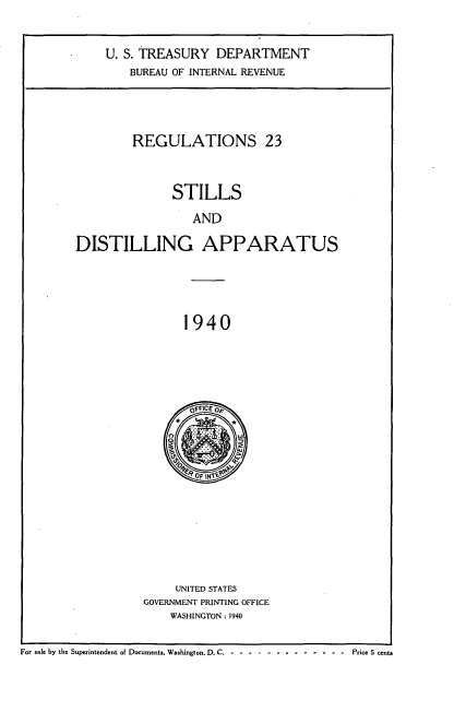 handle is hein.tera/rlsldla0001 and id is 1 raw text is: 


    U. S. TREASURY   DEPARTMENT
        BUREAU OF INTERNAL REVENUE




        REGULATIONS 23



               STILLS

                  AND

DISTILLING APPARATUS





                1940


       OFC O10










     UNITED STATES
GOVERNMENT PRINTING OFFICE
    WASHINGTON: 1940


For sale by the Superintendent of Documents. Washington, D. C. -------------- Price 5 cents


