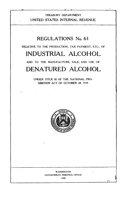 handle is hein.tera/rnrpd0001 and id is 1 raw text is: 



       TREASURY DEPARTMENT
UNITED STATES INTERNAL REVENUE


       REGULATIONS No. 61

RELATIVE TO THE PRODUCTION, TAX PAYMENT, ETC., OF


  INDUSTRIAL ALCOHOL

  AND TO THE MANUFACTURE, SALE, AND USE OF


  DENATURED ALCOHOL


     UNDER TITLE III OF THE NATIONAL PRO-
       HIBITION ACT OF OCTOBER 28, 1919


     WASHINGTON
GOVERNMENT PRINTING OFFICE
       1920


