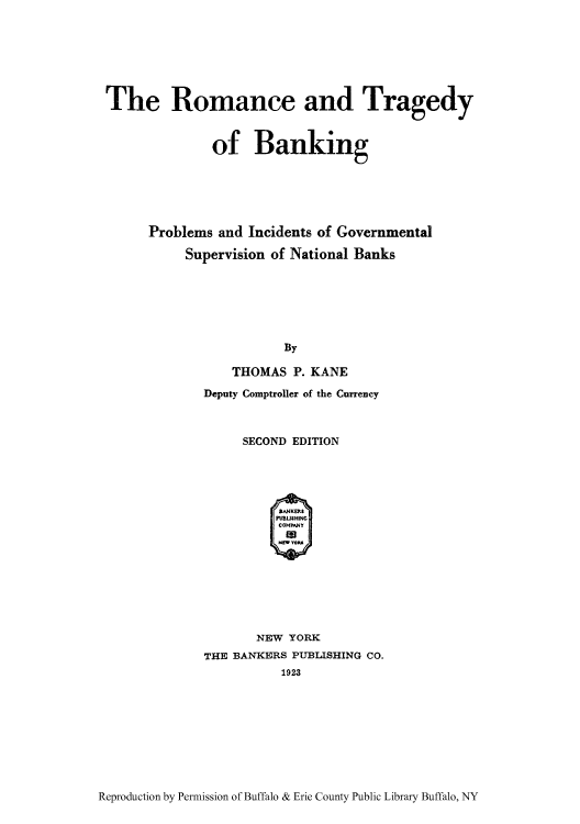 handle is hein.tera/romatrb0001 and id is 1 raw text is: The Romance and Tragedy
of Banking
Problems and Incidents of Governmental
Supervision of National Banks
By
THOMAS P. KANE
Deputy Comptroller of the Currency

SECOND EDITION
SANKERS
PMUSHING
COMPANY
NEW YORK
THE BANKERS PUBLISHING CO.
1923

Reproduction by Permission of Buffalo & Erie County Public Library Buffalo, NY


