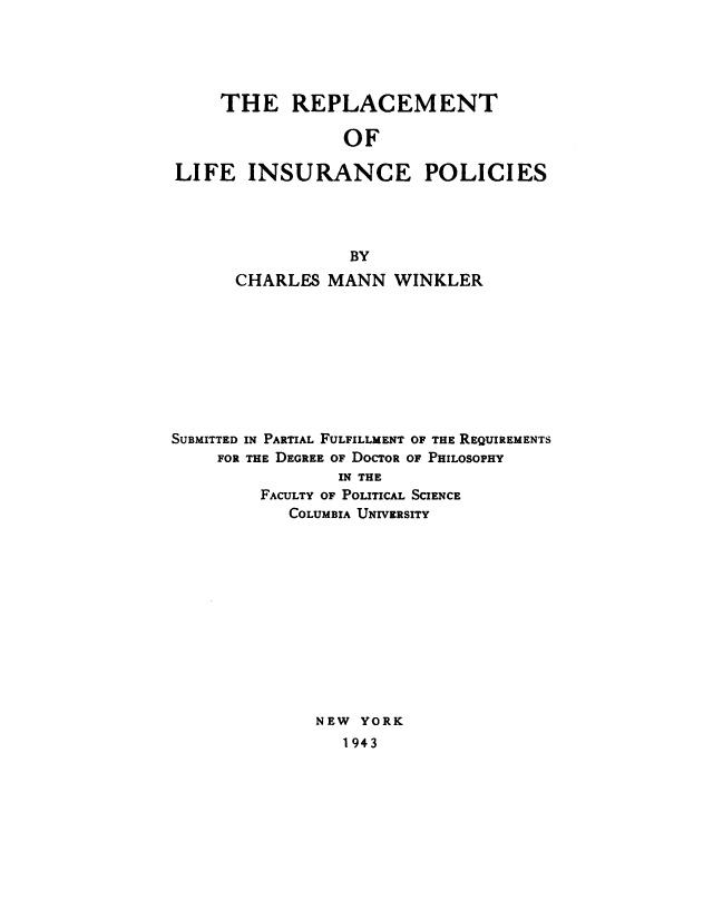 handle is hein.tera/rplcmlip0001 and id is 1 raw text is: 





    THE REPLACEMENT

                 OF

LIFE INSURANCE POLICIES


                  BY
      CHARLES MANN WINKLER









SUBMITTED IN PARTIAL FULFILLMENT OF THE REQUIREMENTS
     FOR THE DEGREE OF DOCTOR OF PHILOSOPHY
                IN THE
         FACULTY OF POLITICAL SCIENCE
            COLUMBIA UNIVERSITY












              NEW YORK
                 1943


