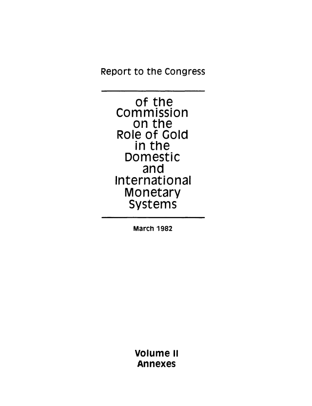 handle is hein.tera/rprtcngrsgold0002 and id is 1 raw text is: Report to the Congress
of the
Commission
on the
Role of Gold
in the
Domestic
and
International
Monetary
Systems
March 1982
Volume II
Annexes


