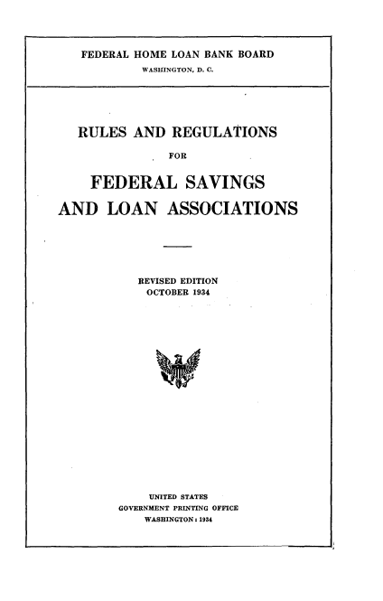 handle is hein.tera/rrfsl0001 and id is 1 raw text is: 




   FEDERAL HOME LOAN BANK BOARD
            WASHINGTON, D. C.







   RULES AND REGULATIONS

               FOR


     FEDERAL SAVINGS


AND LOAN ASSOCIATIONS







           REVISED EDITION
           OCTOBER 1934























             UNITED STATES
        GOVERNMENT PRINTING OFFICE
            WASHINGTON: 1934


