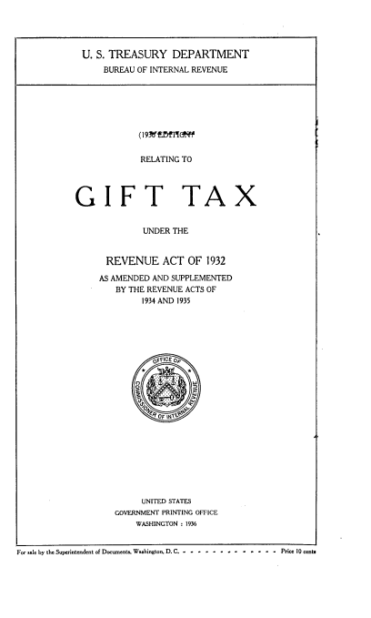 handle is hein.tera/rrgtura0001 and id is 1 raw text is: U. S. TREASURY DEPARTMENT
BUREAU OF INTERNAL REVENUE

(193E   ¶fnow
RELATING TO

GIFT TA

X

UNDER THE
REVENUE ACT OF 1932
AS AMENDED AND SUPPLEMENTED
BY THE REVENUE ACTS OF
1934 AND 1935
0FFICE og
OF IN
UNITED STATES
GOVERNMENT PRINTING OFFICE
WASHINGTON : 1936

For ale by the Superintendent of Documents, Washington, D. C. - - - - - - - - - - - - - Price 10 cents


