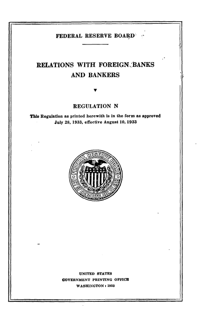 handle is hein.tera/rsfnbsbs0001 and id is 1 raw text is: 





FEDERAL   RESERVE   BOARD-


  RELATIONS WITH FOREIGN;BANKS

              AND   BANKERS





              REGULATION N

This Regulation as printed herewith Is in the form as approved
        July 28, 1933, effective August 10, 1933






























                 UNITED STATES
           GOVERNMENT PRINTING OFFICE
                WASHINGTON: 1933



