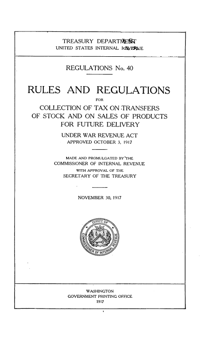 handle is hein.tera/rsrscntxts0001 and id is 1 raw text is: 







          TREASURY  DEPARTWEWF
        UNITED STATES INTERNAL R\EFJE



           REGULATIONS   No. 40




RULES AND REGULATIONS
                    FOR

   COLLECTION   OF TAX  ON TRANSFERS

 OF STOCK   AND ON  SALES  OF PRODUCTS

         FOR  FUTURE   DELIVERY

         UNDER  WAR REVENUE ACT
           APPROVED OCTOBER 3, 1917


           MADE AND PROMULGATED BY THE
        COMMISSIONER OF INTERNAL REVENUE
              WITH APPROVAL OF THE
          SECRETARY OF THE TREASURY



              NOVEMBER 30, 1917




                  /Orf OE














                  WASHINGTON
            GOVERNMENT PRINTING OFFICE
                    1917


