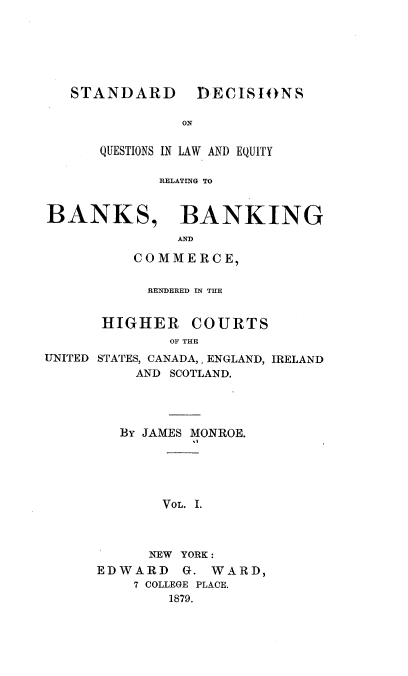 handle is hein.tera/sdqlerb0001 and id is 1 raw text is: STANDARD

DECISIO)NS

ON

QUESTIONS IN LAW AND EQUITY
RELATING TO
BANKS, BANKING
AND
COMMERCE,

RENDERED IN THE

HIGHER

COURTS

OF THE
UNITED STATES, CANADA,, ENGLAND, IRELAND
AND SCOTLAND.
BY JAMES MONROE.
VOL. I.
NEW YORK :
EDWARD      G. WARD,
7 COLLEGE PLACE.
1879.


