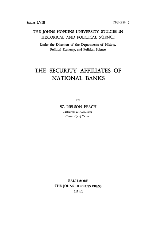 handle is hein.tera/secafntbks0001 and id is 1 raw text is: 




SERIEs LVIII


THE  JOHNS HOPKINS   UNIVERSITY  STUDIES IN
    HISTORICAL  AND  POLITICAL  SCIENCE

    Under the Direction of the Departments of History,
        Political Economy, and Political Science




 THE SECURITY AFFILIATES OF

         NATIONAL BANKS




                     By

             W. NELSON  PEACH
               Instructor in Economics
               University of Texas
















                 BALTIMORE
          THE JOHNS HOPKINS PRESS
                    1941


NUMBER 3


