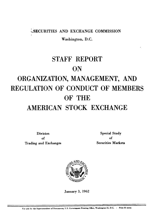 handle is hein.tera/sfrtooz0001 and id is 1 raw text is: 






,SECURITIES AND EXCHANGE  COMMISSION


                     Washington, D.C.




                 STAFF REPORT

                         ON

   ORGANIZATION, MANAGEMENT, AND

REGULATION OF CONDUCT OF MEMBERS

                      OF   THE

       AMERICAN STOCK EXCHANGE


     Division
       of
Trading and Exchanges


  Special Study
     of
Securities Markets


January 3, 1962


For sale by the Superintendent of Documents, U.S. Government Printing Office. Washington 25, D.C. - Price 35 cents


