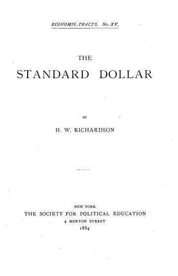handle is hein.tera/sndddll0001 and id is 1 raw text is: ECONOMIC TRA CTS. No. XV.

THE
STANDARD DOLLAR
BY
H. W. RICHARDSON

NEW YORK
THE SOCIETY FOR POLITICAL EDUCATION
4 MORTON STREET
1884


