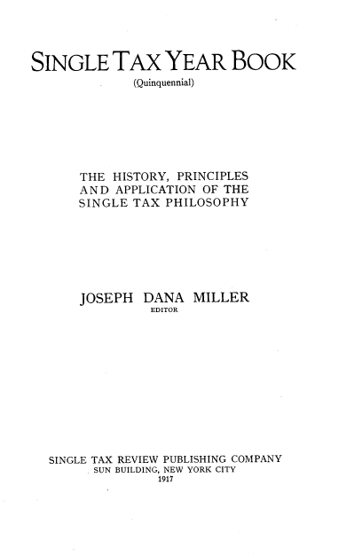 handle is hein.tera/sngetxyr0001 and id is 1 raw text is: 




SINGLE TAX YEAR BOOK
             (Quinquennial)







      THE  HISTORY, PRINCIPLES
      AND  APPLICATION OF THE
      SINGLE TAX  PHILOSOPHY







      JOSEPH   DANA  MILLER
                EDITOR












  SINGLE TAX REVIEW PUBLISHING COMPANY
        SUN BUILDING, NEW YORK CITY
                 1917


