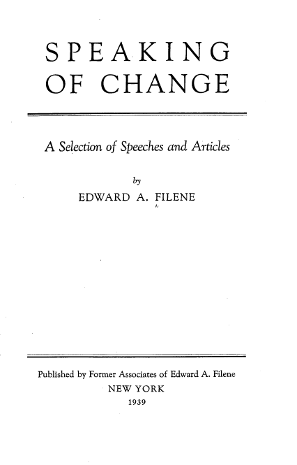 handle is hein.tera/spcssa0001 and id is 1 raw text is: 




SPEAKING


OF CHANGE





A Selection of Speeches and Articles


            by

    EDWARD  A. FILENE
              !,


Published by Former Associates of Edward A. Filene
         NEW YORK
            1939


