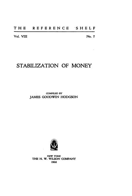 handle is hein.tera/stabmoy0001 and id is 1 raw text is: THE  REFERENCE

'SHELF

Vol. VIII

No. 7

STABILIZATION OF MONEY
COMPILED BY
JAMES GOODWIN HODGSON
I
NEW YORK
THE H. W. WILSON COMPANY
1943



