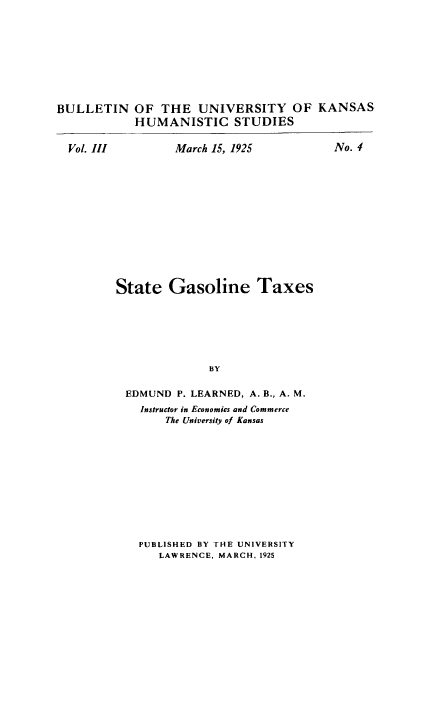 handle is hein.tera/staolineta0001 and id is 1 raw text is: BULLETIN

OF THE UNIVERSITY OF
HUMANISTIC STUDIES

March 15, 1925
State Gasoline Taxes
BY
EDMUND P. LEARNED, A. B., A. M.
Instructor in Economics and Commerce
The University of Kansas

PUBLISHED BY THE UNIVERSITY
LAWRENCE, MARCH, 1925

Vol. III

KANSAS

No. 4


