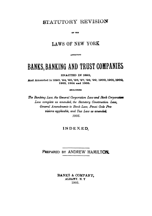 handle is hein.tera/starevbco0001 and id is 1 raw text is: STATUTORY REVISION
LAWS OF NEW YORK
AFFBCTING

BANKS, BANKING AND TRUST COMPANIES
ENACTED IN 1892,
And Amended in 1893, '94, '95, '96, '97, '98, '99, 1900, 1901, 1902,
1903, 1904 axd 1905.
noLUING
The Banking Law, the General Corporation Law and Stock Corporaties
Law complete as amended, the Statutory Construction Law,
General Amendments to Bank Law, Penal Code Pro-
visions applicable, and Tax Law as amended
1905.

INDEXED
PREPARED BY ANDREW HAMILTON.
BANKS & COMPANY,
ALBANY. N. Y
1905.


