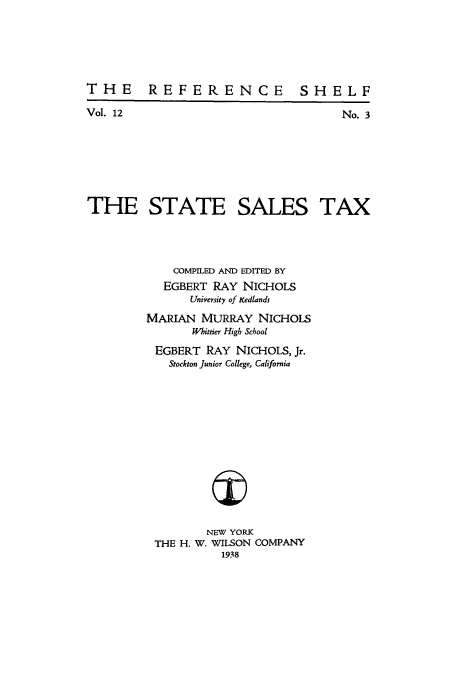 handle is hein.tera/stasalta0001 and id is 1 raw text is: THE REFERENCE SHELF

Vol. 12

No. 3

THE STATE SALES TAX
COMPILED AND EDITED BY
EGBERT RAY NICHOLS
University of xedlands
MARIAN MURRAY NICHOLS
Whittier High School
EGBERT RAY NICHOLS, Jr.
Stockton Junior College, California
NEW YORK
THE H. W. WILSON COMPANY
1938


