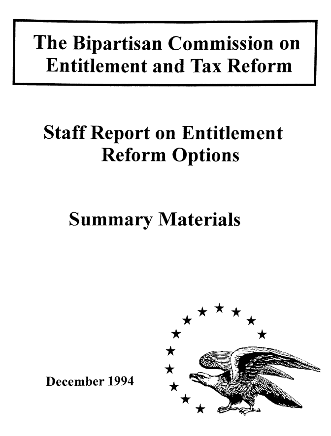 handle is hein.tera/stfreprt0001 and id is 1 raw text is: 




Staff Report on Entitlement
      Reform Options


   Summary Materials







December 1994


The Bipartisan Commission on
Entitlement and Tax Reform


