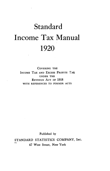 handle is hein.tera/stnddintx0001 and id is 1 raw text is: Standard
Income Tax Manual
1920
COVERING THE
INCOME TAX AND EXCESS PROFITS' TA%
UNDER THE
REVENUE ACT OF 1918
WITH REFERENCES TO FORMER ACTS
Published by
STANDARD STATISTICS COMPANY, INC.
47 West Street, New York


