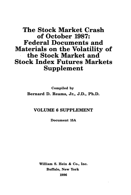 handle is hein.tera/stocraocts0007 and id is 1 raw text is: The Stock Market Crash
of October 1987:
Federal Documents and
Materials on the Volatility of
the Stock Market and
Stock Index Futures Markets
Supplement
Compiled by
Bernard D. Reams, Jr., J.D., Ph.D.
VOLUME 6 SUPPLEMENT
Document 15A
William S. Hein & Co., Inc.
Buffalo, New York
1996


