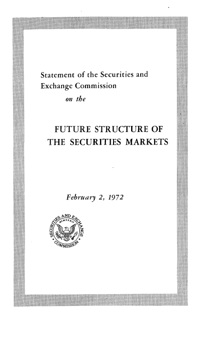handle is hein.tera/stsecfut0001 and id is 1 raw text is: 

    i                      ...................





    Statement of the Securities and
    Exchange Commission
        on the


      FUTURE STRUCTURE OF
    THE SECURITIES MARKETS





        February 2, 1972
                         . . . .. . . . ..... ... ..... ..
    i~ ~ ~ ~ ~~ ~~~~.. .. . xhneCmiso ............
           iiipiiiNDiiii
Siii                       iii


