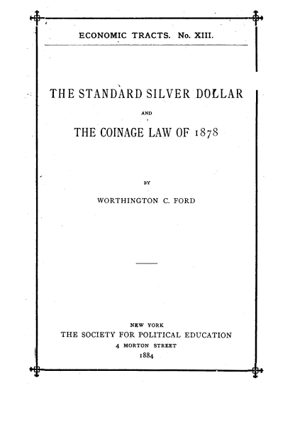 handle is hein.tera/stslvdll0001 and id is 1 raw text is: T

ECONOMIC TRACTS. No. XIII.

THE STANDARD SILVER DOLLAR
AND
THE COINAGE LAW OF 1878
BY
WORTHINGTON C. FORD
NEW YORK
THE SOCIETY FOR POLITICAL EDUCATION
4 MORTON STREET
1884


