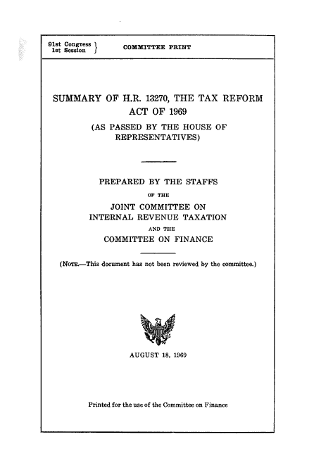 handle is hein.tera/sumtaxre0001 and id is 1 raw text is: 91st Congress  COMMITTEE PRINT
1st Session I
SUMMARY OF H.R. 13270, THE TAX REFORM
ACT OF 1969
(AS PASSED BY THE HOUSE OF
REPRESENTATIVES)
PREPARED BY THE STAFFS
OF THE
JOINT COMMITTEE ON
INTERNAL REVENUE TAXATION
AND THE
COMMITTEE ON FINANCE
(NoTE.-This document has not been reviewed by the committee.)
AUGUST 18, 1969

Printed for the use of the Committee on Finance


