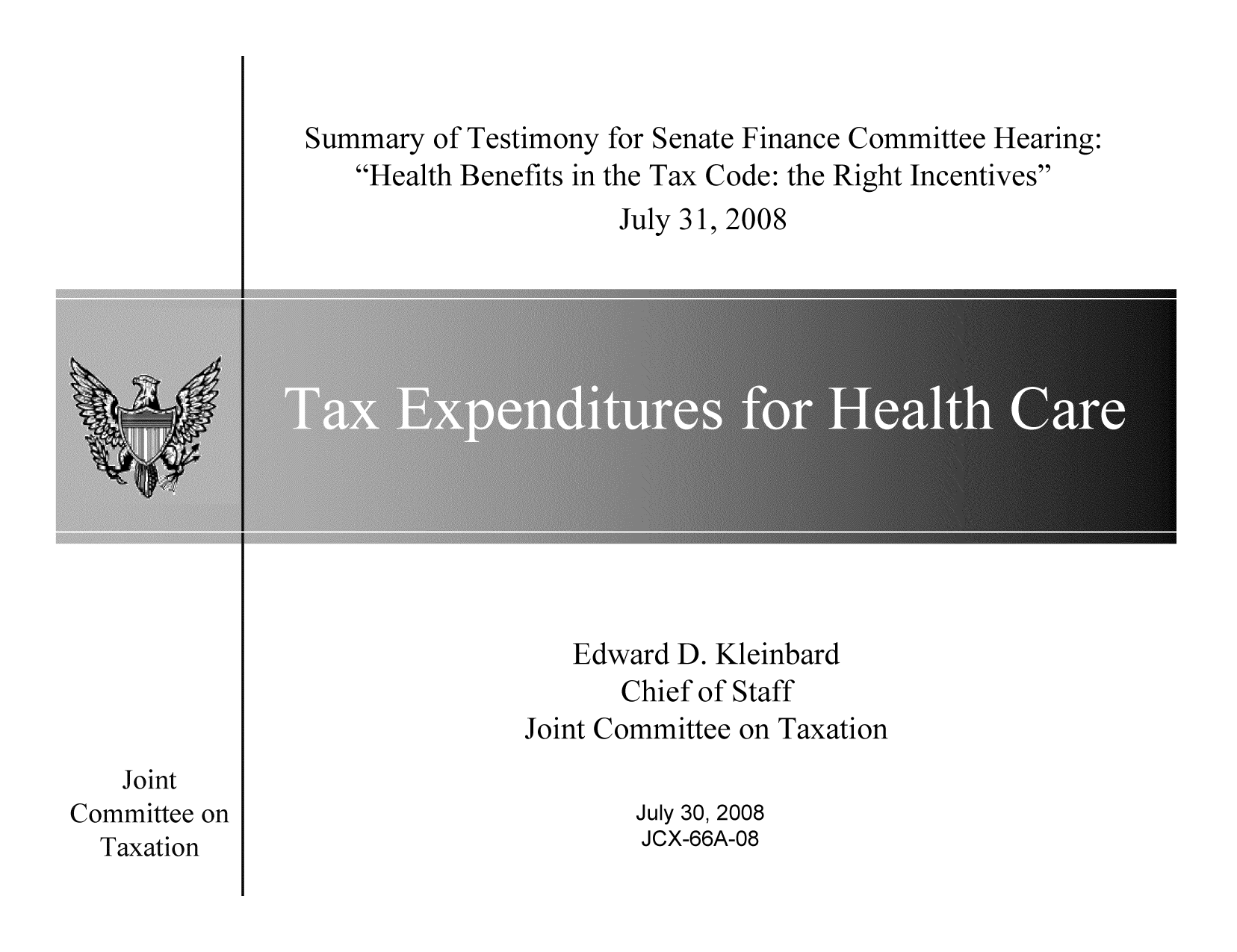 handle is hein.tera/sumtessen0001 and id is 1 raw text is: Summary of Testimony for Senate Finance Committee Hearing:
Health Benefits in the Tax Code: the Right Incentives
July 31, 2008

Edward D. Kleinbard
Chief of Staff
Joint Committee on Taxation

Joint
Committee on
Taxation

July 30, 2008
JCX-66A-08


