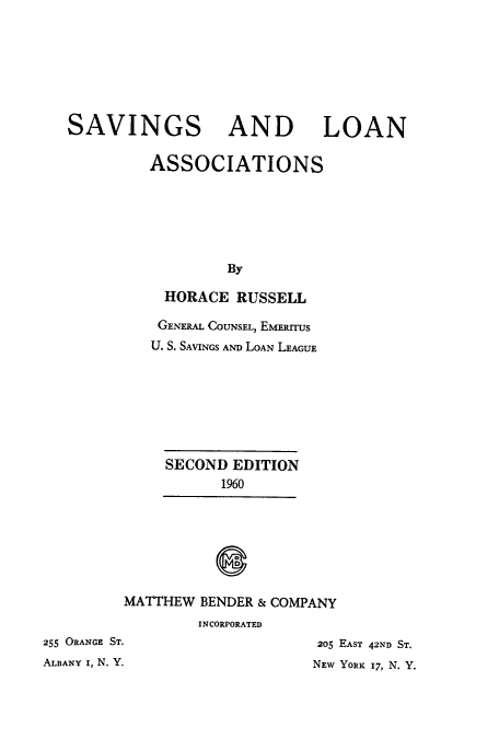 handle is hein.tera/svlas0001 and id is 1 raw text is: 







SAVINGS AND LOAN

         ASSOCIATIONS






                  By

           HORACE  RUSSELL


    GENERAL COUNSEL, EMERITUS
    U. S. SAVINGS AND LOAN LEAGUE







    SECOND  EDITION
           1960







MATTHEW  BENDER & COMPANY
        INCORPORATED


255 ORANGE ST.
ALBANY I, N. Y.


205 EAST 42ND ST.
NEW YORK 17, N. Y.


