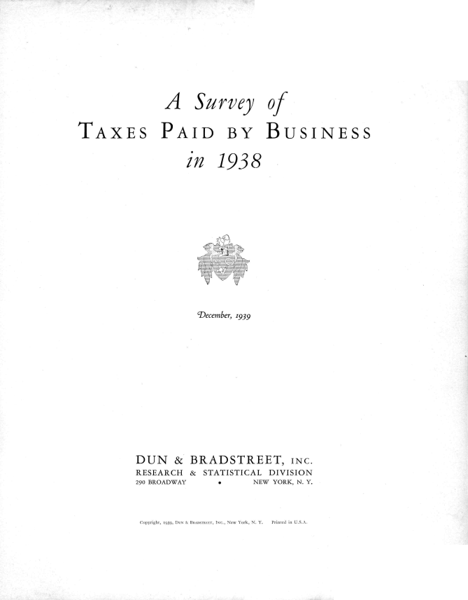 handle is hein.tera/svytxpb0001 and id is 1 raw text is: 






              A Survey of

TAXES PAID BY BUSINESS


in


1938


          'December, 1939











DUN   &  BRADSTREET, INC.
RESEARCH & STATISTICAL DIVISION
290 BROADWAY *     NEW YORK, N. Y.


fCui~yrigiit, 1939Q, D-t& IN Bk1)SrR  I I, INC., NCw \o(rk, N. Y.  Prinn(Cd li, U.S.A



