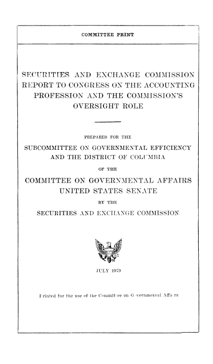 handle is hein.tera/sxchsaccop0001 and id is 1 raw text is: COMMITTEE PRINT

SECURITIES AND EXCHANGE COMMISSION
REPORT TO CONGRESS ON THE ACCOUNTING
PROFESSION AND THE COMMISSION'S
OVERSIGHT ROLE
PREPARED FOR THE
SUBCOMMITTEE ON GOVERNMENTAL EFFICIENCY
AND THE DISTRICT OF COLIUMBIA
OF THE
COMMITTEE ON GOVERNMENTAL AFFAIRS
UNITED STATES SENATE
BY THE
SECURITIES AND EXCItANGE COMMISSION
JULY 1979

Frinted for the use of the Commit ee on G ,vernmental Affa rs


