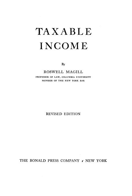 handle is hein.tera/tablecm0001 and id is 1 raw text is: TAXABLE
INCOME
By
ROSWELL MAGILL
PROFESSOR OF LAW, COLUMBIA UNIVERSITY
MEMBER OF THE NEW YORK BAR
REVISED EDITION

THE RONALD PRESS COMPANY -i NEW YORK


