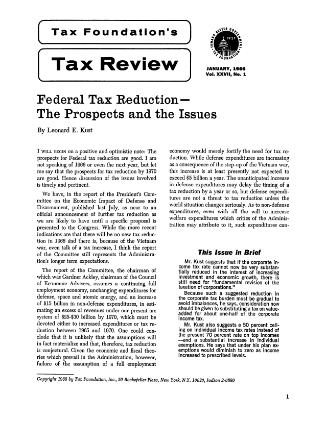 handle is hein.tera/tafoutaxt0030 and id is 1 raw text is: g]OUND
Tax    Review           JANUARY, 1966
Vol. XXVII, No. 1
Federal Tax Reduction-
The Prospects and the Issues
By Leonard E. Kust

I WILL BEGIN on a positive and optimistic note: The
prospects for Federal tax reduction are good. I am
not speaking of 1966 or even the next year, but let
me say that the prospects for tax reduction by 1970
are good. Hence discussion of the issues involved
is timely and pertinent.
We have, in the report of the President's Com-
mittee on the Economic Impact of Defense and
Disarmament, published last July, as near to an
official announcement of further tax reduction as
we are likely to have until a specific proposal is
presented to the Congress. While the more recent
indications are that there will be no new tax reduc-
tion in 1966 Ind there is, because of the Vietnam
war, even talk of a tax increase, I think the report
of the Committee still represents the Administra-
tion's longer term expectations.
The report of the Committee, the chairman of
which was Gardner Ackley, chairman of the Council
of Economic Advisers, assumes a continuing full
employment economy, unchanging expenditures for
defense, space and atomic energy, and an increase
of $15 billion in non-defense expenditures, in esti-
mating an excess of revenues under our present tax
system of $25-$30 billion by 1970, which must be
devoted either to increased expenditures or tax re-
duction between 1965 and 1970. One could con-
clude that it is unlikely that the assumptions will
in fact materialize and that, therefore, tax reduction
is conjectural. Given the economic and fiscal theo-
ries which prevail in the Administration, however,
failure of the assumption of a full employment

economy would merely fortify the need for tax re-
duction. While defense expenditures are increasing
as a consequence of the step-up of the Vietnam war,
this increase is at least presently not expected to
exceed $5 billion a year. The unanticipated increase
in defense expenditures may delay the timing of a
tax reduction by a year or so, but defense expendi-
tures are not a threat to tax reduction unless the
world situation changes seriously. As to non-defense
expenditures, even with all the will to increase
welfare expenditures which critics of the Adminis-
tration may attribute to it, such expenditures can-
This Issue in Brief
Mr. Kust suggests that if the corporate in-
come tax rate cannot now be very substan-
tially reduced in the interest of increasing
investment and economic growth, there is
still need for fundamental revision of the
taxation of corporations.
Because such a suggested reduction in
the corporate tax burden must be gradual to
avoid imbalances, he says, consideration now
should be given to substituting a tax on value-
added for about one-half of the corporate
income tax.
Mr. Kust also suggests a 50 percent ceil-
ing on individual income tax rates instead of
the present 70 percent rate on top incomes
-and a substantial increase in individual
exemptions. He says that under his plan ex-
emptions would diminish to zero as income
increased to prescribed levels.

Copyright 1966 by Tax Foundation, Inc., 50 Rockefeller Plaza, New York, N.Y. 10020, Judson 2-0880

1


