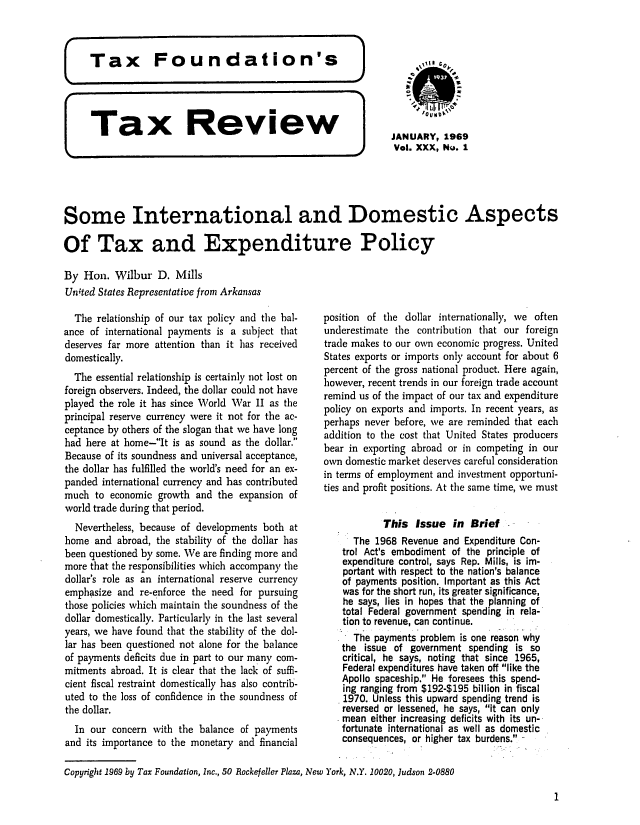 handle is hein.tera/tafoutaxt0033 and id is 1 raw text is: Tax      Review            JANUARY,199
.0 Vol. XXX, No. 1
Some International and Domestic Aspects
Of Tax and Expenditure Policy
By Hon. Wilbur D. Mills
Unted States Representative from Arkansas

The relationship of our tax policy and the bal-
ance of international payments is a subject that
deserves far more attention than it has received
domestically.
The essential relationship is certainly not lost on
foreign observers. Indeed, the dollar could not have
played the role it has since World War II as the
principal reserve currency were it not for the ac-
ceptance by others of the slogan that we have long
had here at home-It is as sound as the dollar.
Because of its soundness and universal acceptance,
the dollar has fulfilled the world's need for an ex-
panded international currency and has contributed
much to economic growth and the expansion of
world trade during that period.
Nevertheless, because of developments both at
home and abroad, the stability of the dollar has
been questioned by some. We are finding more and
more that the responsibilities which accompany the
dollar's role as an international reserve currency
emphasize and re-enforce the need for pursuing
those policies which maintain the soundness of the
dollar domestically. Particularly in the last several
years, we have found that the stability of the dol-
lar has been questioned not alone for the balance
of payments deficits due in part to our many com-
mitments abroad. It is clear that the lack of suffi-
cient fiscal restraint domestically has also contrib-
uted to the loss of confidence in the soundness of
the dollar.
In our concern with the balance of payments
and its importance to the monetary and financial

position of the dollar internationally, we often
underestimate the contribution that our foreign
trade makes to our own economic progress. United
States exports or imports only account for about 6
percent of the gross national product. Here again,
however, recent trends in our foreign trade account
remind us of the impact of our tax and expenditure
policy on exports and imports. In recent years, as
perhaps never before, we are reminded that each
addition to the cost that United States producers
bear in exporting abroad or in competing in our
own domestic market deserves careful consideration
in terms of employment and investment opportuni-
ties and profit positions. At the same time, we must
This Issue in Brief
The 1968 Revenue and Expenditure Con-
trol Act's embodiment of the principle of
expenditure control, says Rep. Mills, is im-
portant with respect to the nation's balance
of payments position. Important as this Act
was for the short run, its greater significance,
he says, lies in hopes that the planning of
total Federal government spending in rela-
tion to revenue, can continue.
The payments problem is one reason why
the issue of government spending is so
critical, he says, noting that since 1965,
Federal expenditures have taken off like the
Apollo spaceship. He foresees this spend-
ing ranging from $192-$195 billion in fiscal
1970. Unless this upward spending trend is
reversed or lessened, he says, it can only
mean either increasing deficits with its un-
fortunate international as well as domestic
consequences, or higher tax burdens. -

Copyright 1969 by Tax Foundation, Inc., 50 Rockefeller Plaza, New York, N.Y. 10020, Judson 2-0880

1


