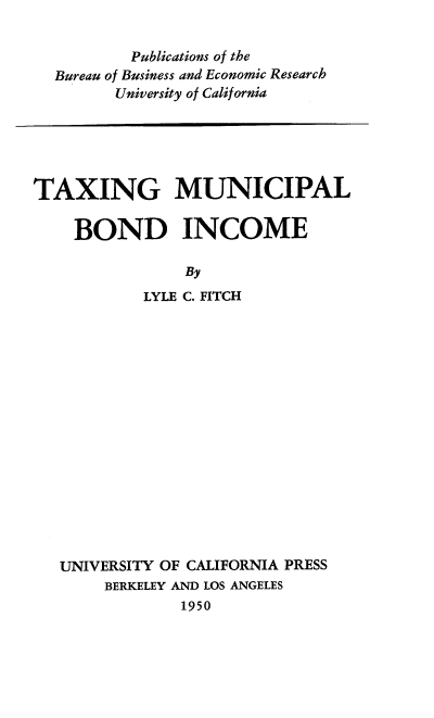 handle is hein.tera/tamubi0001 and id is 1 raw text is: 

        Publications of the
Bureau of Business and Economic Research
      University of California


TAXING MUNICIPAL

    BOND INCOME

                By
           LYLE C. FITCH


UNIVERSITY OF CALIFORNIA PRESS
     BERKELEY AND LOS ANGELES
             1950


