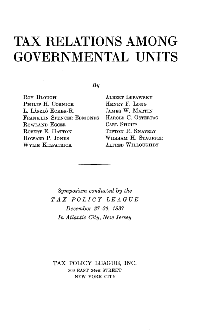 handle is hein.tera/taregu0001 and id is 1 raw text is: 





TAX RELATIONS AMONG

GOVERNMENTAL UNITS



                    By


ROY BLOUGH
PHILIP H. CORNICK
L. LnszL6 EOKER-R.
FRANKLIN SPENCER EDMONDS
ROWLAND EGGER
ROBERT E. HATTON
HowARD P. JONEs
WYLIE KILPATRICK


ALBERT LEPAWSKY
HENRY F. LONG
JAMES W. MARTIN
HAROLD C. OSTERTAG
CARL SHOUP
TIPTON R. SNAVELY
WILLIAM H. STAUFFER
ALFRED WILLOUGHBY


  Symposium conducted by the
TAX  POLICY   LEAGUE
    December 27-30, 1937
  In Atlantic City, New Jersey






TAX  POLICY LEAGUE, INC.
    309 EAST 34TH STREET
      NEW YORK CITY



