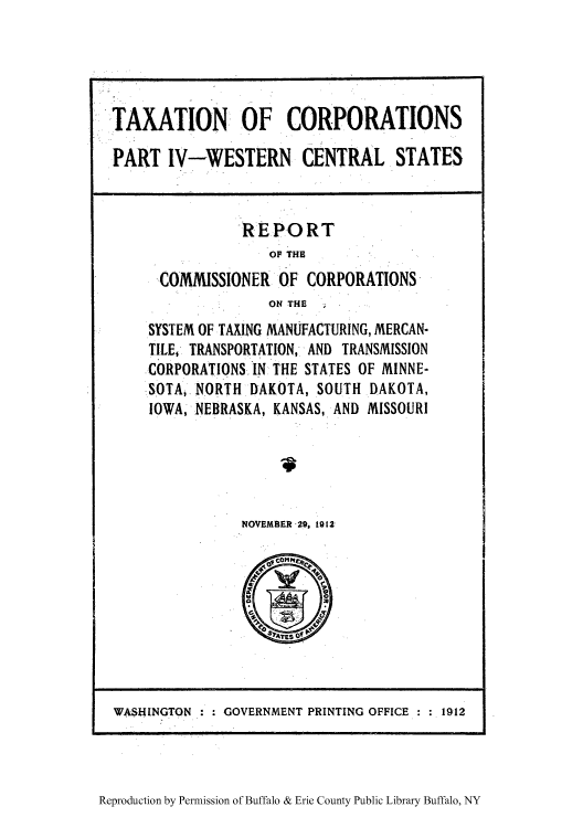 handle is hein.tera/taxrccm0004 and id is 1 raw text is: TAXATION OF CORPORATIONS
PART IV-WESTERN CENTRAL STATES

REPORT
OF THE
COMMISSIONEl OF CORPORATIONS
ON THE
SYSTEM OF TAXING MANUFACTURING, MERCAN-
TILE, TRANSPORTATION, AND TRANSMISSION
CORPORATIONS IN THE STATES OF MINNE-
SOTA,.NORTH DAKOTA, SOUTH DAKOTA,
IOWA, NEBRASKA, KANSAS, AND MISSOURI
NOVEMBER 29, 1912

Reproduction by Permission of Buffalo & Erie County Public Library Buffalo, NY

WASHINGTON    GOVERNMENT PRINTING OFFICE  1912


