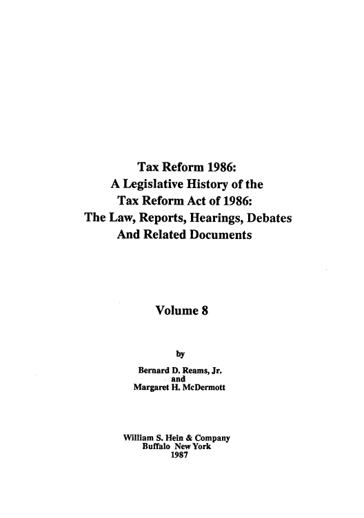 handle is hein.tera/taxrefa0008 and id is 1 raw text is: Tax Reform 1986:
A Legislative History of the
Tax Reform Act of 1986:
The Law, Reports, Hearings, Debates
And Related Documents
Volume 8
by
Bernard D. Reams, Jr.
and
Margaret H. McDermott
William S. Hein & Company
Buffalo New York
1987


