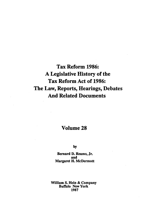 handle is hein.tera/taxrefa0028 and id is 1 raw text is: Tax Reform 1986:
A Legislative History of the
Tax Reform Act of 1986:
The Law, Reports, Hearings, Debates
And Related Documents
Volume 28
by
Bernard D. Reams, Jr.
and
Margaret H. McDermott
William S. Hein & Company
Buffalo New York
1987


