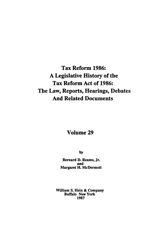 handle is hein.tera/taxrefa0029 and id is 1 raw text is: Tax Reform 1986:
A Legislative History of the
Tax Reform Act of 1986:
The Law, Reports, Hearings, Debates
And Related Documents
Volume 29
by
Bernard D. Reams, Jr.
and
Margaret H. McDermott
William S. Hein & Company
Buffalo New York
1987


