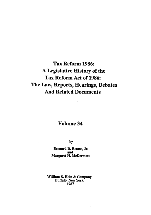 handle is hein.tera/taxrefa0034 and id is 1 raw text is: Tax Reform 1986:
A Legislative History of the
Tax Reform Act of 1986:
The Law, Reports, Hearings, Debates
And Related Documents
Volume 34
by
Bernard D. Reams, Jr.
and
Margaret H. McDermott
William S. Hein & Company
Buffalo New York
1987


