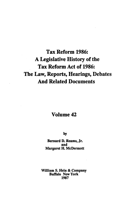 handle is hein.tera/taxrefa0042 and id is 1 raw text is: Tax Reform 1986:
A Legislative History of the
Tax Reform Act of 1986:
The Law, Reports, Hearings, Debates
And Related Documents
Volume 42
by
Bernard D. Reams, Jr.
and
Margaret H. McDermott
William S. Hein & Company
Buffalo New York
1987



