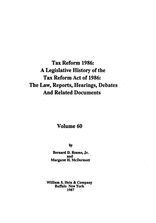 handle is hein.tera/taxrefa0060 and id is 1 raw text is: Tax Reform 1986:
A Legislative History of the
Tax Reform Act of 1986:
The Law, Reports, Hearings, Debates
And Related Documents
Volume 60
by
Bernard D. Reams, Jr.
and
Margaret H. McDermott
William S. Hein & Company
Buffalo New York
1987


