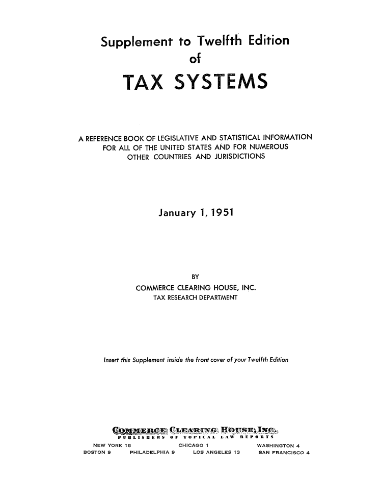 handle is hein.tera/taxsysis0001 and id is 1 raw text is: Supplement to Twelfth Edition
of
TAX SYSTEMS

A REFERENCE BOOK OF LEGISLATIVE AND STATISTICAL INFORMATION
FOR ALL OF THE UNITED STATES AND FOR NUMEROUS
OTHER COUNTRIES AND JURISDICTIONS
January 1, 1951
BY
COMMERCE CLEARING HOUSE, INC.
TAX RESEARCH DEPARTMENT

Insert this Supplement inside the front cover of your Twelfth Edition
lp,  1I1EROE' CLE          WIG  11OLTSEI   O
PUBLISHERS OF TOPICAL LAW REPORTS
NEW YORK 18              CHICAGO I              WASHINGTON 4
BOSTON 9     PHILADELPHIA 9     LOS ANGELES 13     SAN FRANCISCO 4


