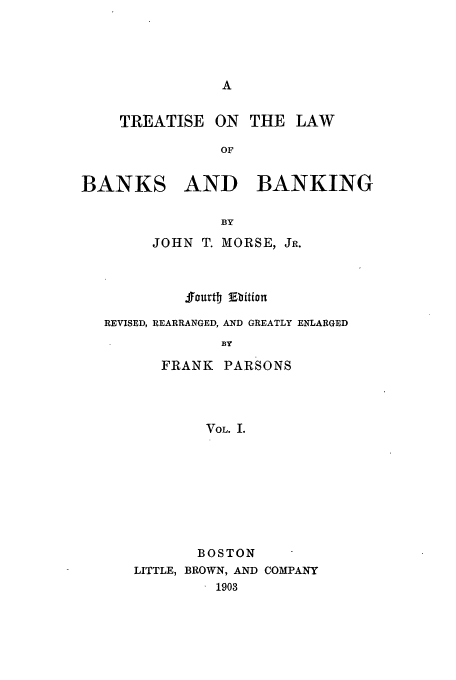 handle is hein.tera/tbanba0001 and id is 1 raw text is: TREATISE

ON THE LAW

BANKS AND BANKING
BY
JOHN T. MORSE, JR.

ffourt Ebition
REVISED, REARRANGED, AND GREATLY ENLARGED
BY
FRANK     PARSONS
VOL. I.

BOSTON
LITTLE, BROWN, AND COMPANY
1903


