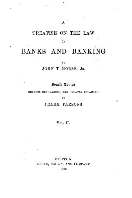 handle is hein.tera/tbanba0002 and id is 1 raw text is: TREATISE ON THE LAW
OF
BANKS AND BANKING
BY
JOHN T. MORSE, JR.
.ffourtb Ebition
REVISED, REARRANGED, AND GREATLY ENLARGED
13Y
FRANK PARSONS
VOL. II.

BOSTON
LITTLE, BROWN, AND COMPANY
1903


