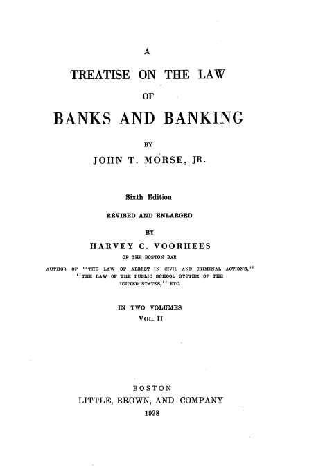 handle is hein.tera/tbanbang0002 and id is 1 raw text is: TREATISE ON THE LAW
OF
BANKS AND BANKING
BY
JOHN T. MORSE, JR.
Sixth Edition
REVISED AND ENLARGED
BY
HARVEY C. VOORHEES
OF THE BOSTON BAR
AUTHOR OF 'TTHE LAW OF ARREST IN CIVIL AND CRIMINAL ACTIONS,
THE LAW OF THE PUBLIC SCHOOL SYSTEM OF THE
UNITED STATES, ETC.
IN TWO VOLUMES
VOL. II
BOSTON
LITTLE, BROWN, AND COMPANY
1928


