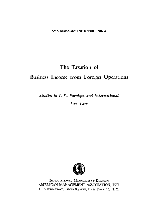 handle is hein.tera/tbinffsf0001 and id is 1 raw text is: AMA MANAGEMENT REPORT NO. 2

The Taxation of
Business Income from Foreign Operations
Studies in U.S., Foreign, and International
Tax Law
I&
INTERNATIONAL MANAGEMENT DIVISION
AMERICAN MANAGEMENT ASSOCIATION, INC.
1515 BROADWAY, TIMES SQUARE, NEW YORK 36, N. Y.


