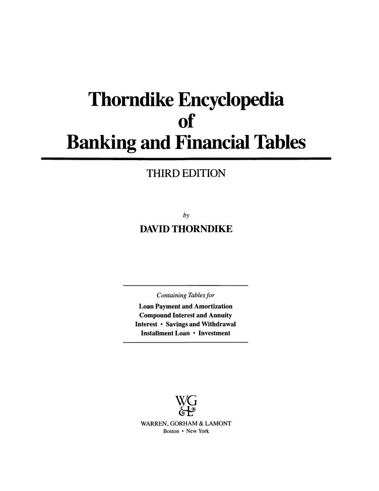 handle is hein.tera/tdibaft0001 and id is 1 raw text is: Thorndike Encyclopedia
of
Banking and Financial Tables

THIRD EDITION
by
DAVID THORNDIKE

Containing Tables for
Loan Payment and Amortization
Compound Interest and Annuity
Interest * Savings and Withdrawal
Installment Loan * Investment

WG
WARREN, GORHAM & LAMONT
Boston * New York


