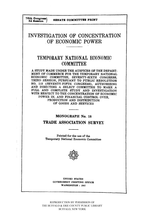 handle is hein.tera/temnatec0018 and id is 1 raw text is: 76th 0ongresel
3d Session f  SENATE COMMITTEE PRINT
INVESTIGATION OF CONCENTRATION
OF ECONOMIC POWER
TEMPORARY NATIONAL ECONOMIC
COMMITTEE
A STUDY MADE UNDER THE AUSPICES OF THE DEPART-
MENT OF COMMERCE FOR THE TEMPORARY NATIONAL
ECONOMIC COMMITTEE, SEVENTY-SIXTH CONGRESS,
THIRD SESSION, PURSUANT TO PUBLIC RESOLUTION
NO. 113 (SEVENTY-FIFTH CONGRESS), AUTHORIZING
AND DIRECTING A SELECT COMMITTEE TO MAKE A
FULL AND COMPLETE STUDY AND INVESTIGATION
WITH RESPECT TO THE CONCENTRATION OF ECONOMIC
POWER IN, AND FINANCIAL CONTROL OVER,
PRODUCTION AND DISTRIBUTION
OF GOODS AND SERVICES
MONOGRAPH No. 18
TRADE ASSOCIATION SURVEY
Printed for the use of the
Temporary National Economic Committee
0
UNITED STATES
GOVERNMENT PRINTING OFFICE
WASHINGTON: 1941

REPRODUCTION BY PERMISSION OF
THE BUFFALO & ERIE COUNTY PUBLIC LIBRARY
BUFFALO, NEW YORK


