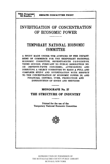 handle is hein.tera/temnatec0027 and id is 1 raw text is: 76th SeSonr  ENATE COMMITTEE PRINT
INVESTIGATION OF CONCENTRATION
OF ECONOMIC POWER
TEMPORARY NATIONAL ECONOMIC
COMMITTEE
A STUDY MADE UNDER THE AUSPICES OF THE DEPART-
MENT OF COMMERCE FOR THE TEMPORARY NATIONAL
ECONOMIC COMMITTEE, SEVENTY-SIXTH CO N GRE S S,
THIRD SESSION, PURSUANT TO PUBLIC RESOLUTION NO.
113 (SEVENTY-FIFTH CONGRESS), AUTHORIZING AND
DIRECTING A SELECT COMMITTEE TO MAKE A FULL AND
COMPLETE STUDY AND INVESTIGATION WITH RESPECT
TO THE CONCENTRATION OF ECONOMIC POWER IN, AND
FINANCIAL CONTROL OVER, PRODUCTION AND
DISTRIBUTION OF GOODS AND SERVICES
MONOGRAPH No. 27
THE STRUCTURE OF INDUSTRY
Printed for the use of the
Temporary National Economic Committee

REPRODUCTION BY PERMISSION OF
THE BUFFALO & ERIE COUNTY PUBLIC LIBRARY
BUFFALO, NEW YORK


